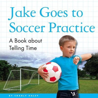 Jake Goes to Soccer Practice: A Book about Telling Time by Haley, Charly