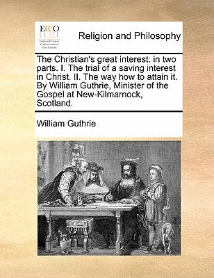 The Christian's Great Interest: In Two Parts. I. the Trial of a Saving Interest in Christ. II. the Way How to Attain It. by William Guthrie, Minister by Guthrie, William