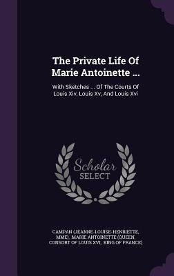 The Private Life Of Marie Antoinette ...: With Sketches ... Of The Courts Of Louis Xiv, Louis Xv, And Louis Xvi by (Jeanne-Louise-Henriette, Campan