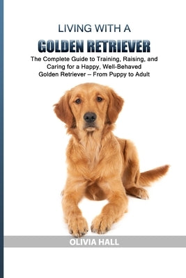 Living with a Golden Retriever: The Complete Guide to Training, Raising, and Caring for a Happy, Well-Behaved Golden Retriever - From Puppy to Adult by Hall, Olivia