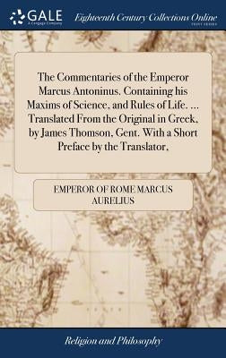 The Commentaries of the Emperor Marcus Antoninus. Containing his Maxims of Science, and Rules of Life. ... Translated From the Original in Greek, by J by Marcus Aurelius, Emperor Of Rome