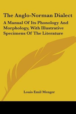 The Anglo-Norman Dialect: A Manual Of Its Phonology And Morphology, With Illustrative Specimens Of The Literature by Menger, Louis Emil