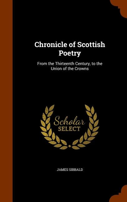 Chronicle of Scottish Poetry: From the Thirteenth Century, to the Union of the Crowns by Sibbald, James
