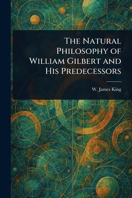 The Natural Philosophy of William Gilbert and His Predecessors by King, W. James (William James)