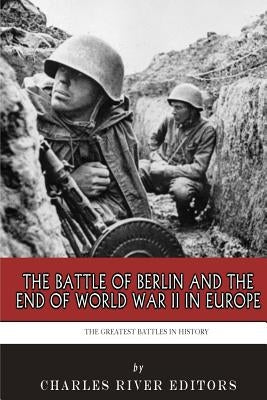 The Greatest Battles in History: The Battle of Berlin and the End of World War II in Europe by Charles River Editors