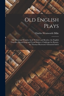 Old English Plays: The Thracian Wonder, by J. Webster and Rowley. the English Traveller; Royal King and Loyal Subject; Challenge for Beau by Dilke, Charles Wentworth