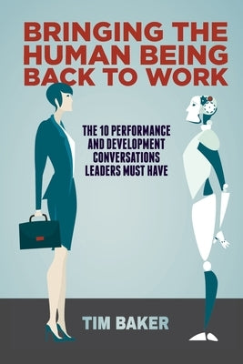 Bringing the Human Being Back to Work: The 10 Performance and Development Conversations Leaders Must Have by Baker, Tim