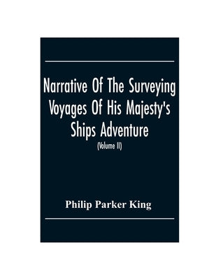 Narrative Of The Surveying Voyages Of His Majesty'S Ships Adventure And Beagle Between The Years 1826 And 1836, Describing Their Examination Of The So by Parker King, Philip