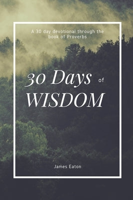 30 Days of Wisdom: A 30 day devotional through the book of Proverbs by Eaton, James