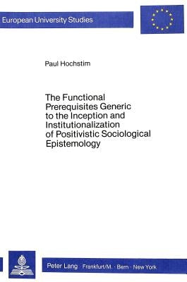 The Functional Prerequisites Generic to the Inception and Institutionalization of Positivistic Sociological Epistemology: Investigation and Interpreta by Hochstim, Paul