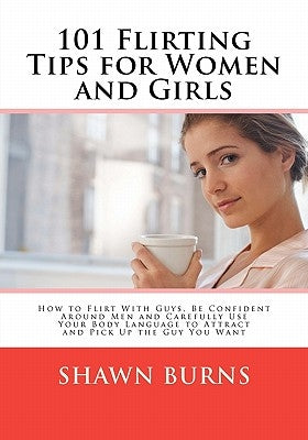 101 Flirting Tips for Women and Girls: How to Flirt With Guys, Be Confident Around Men and Carefully Use Your Body Language to Attract and Pick Up the by Burns, Shawn