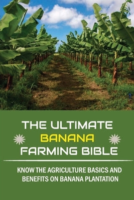 The Ultimate Banana Farming Bible: Know The Agriculture Basics And Benefits On Banana Plantation: Banana Plantation Planting System by Undercoffler, Brett
