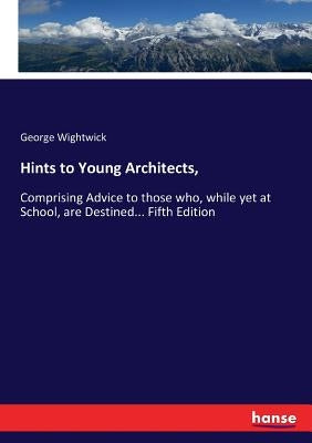 Hints to Young Architects,: Comprising Advice to those who, while yet at School, are Destined... Fifth Edition by Wightwick, George