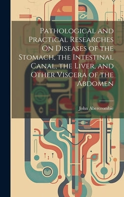 Pathological and Practical Researches On Diseases of the Stomach, the Intestinal Canal, the Liver, and Other Viscera of the Abdomen by Abercrombie, John