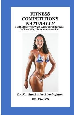 Fitness Competitions Naturally: Get The Body You Want Without Fat Burners, Caffeine Pills, Diuretics or Steroids! by Butler-Birmingham, Katelyn