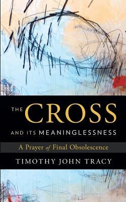 The Cross and its Meaninglessness: A Prayer of Final Obsolescence by Tracy, Timothy John