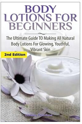 Body Lotions For Beginners: The Ultimate Guide to Making All Natural Body Lotions for Glowing, Youthful, Vibrant Skin by Pylarinos, Lindsey