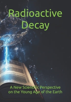 Radioactive Decay: A New Scientific Perspective on the Young Age of the Earth by Cadence, Silvahni