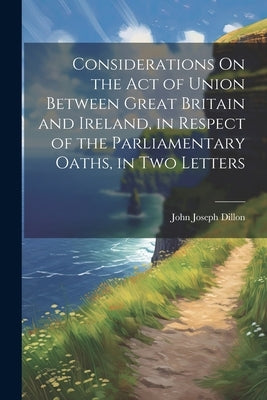 Considerations On the Act of Union Between Great Britain and Ireland, in Respect of the Parliamentary Oaths, in Two Letters by Dillon, John Joseph