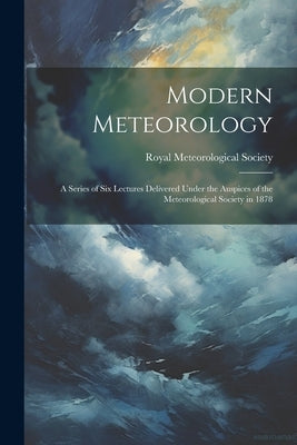 Modern Meteorology: A Series of Six Lectures Delivered Under the Auspices of the Meteorological Society in 1878 by Royal Meteorological Society (Great B