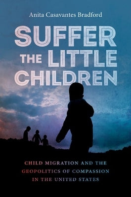 Suffer the Little Children: Child Migration and the Geopolitics of Compassion in the United States by Casavantes Bradford, Anita