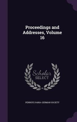 Proceedings and Addresses, Volume 16 by Pennsylvania-German Society