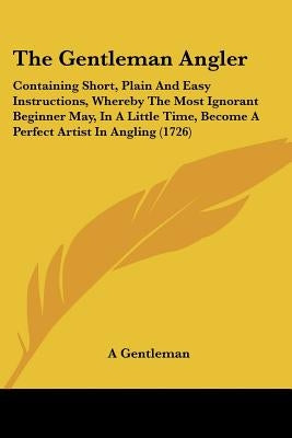 The Gentleman Angler: Containing Short, Plain And Easy Instructions, Whereby The Most Ignorant Beginner May, In A Little Time, Become A Perf by A. Gentleman