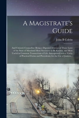 A Magistrate's Guide; and Citizen's Counsellor: Being a Digested Abstract of Those Laws of the State of Maryland Most Necessary to Be Known, and Most by Colvin, John B.