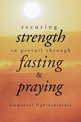 Securing Strength to Prevail through Fasting & Praying by Oghenebrorhie, Emmanuel