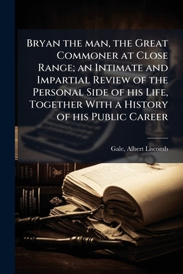 Bryan the man, the Great Commoner at Close Range; an Intimate and Impartial Review of the Personal Side of his Life, Together With a History of his Pu by Gale, Albert Liscomb 1870- [From Old Ca