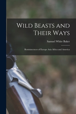 Wild Beasts and Their Ways: Reminiscences of Europe Asia Africa and America by Baker, Samuel White