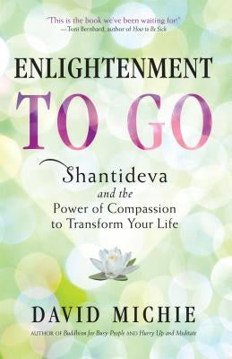 Enlightenment to Go: Shantideva and the Power of Compassion to Transform Your Life by Michie, David