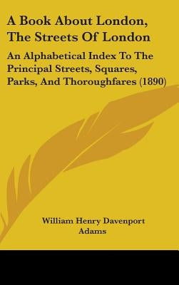 A Book About London, The Streets Of London: An Alphabetical Index To The Principal Streets, Squares, Parks, And Thoroughfares (1890) by Adams, William Henry Davenport