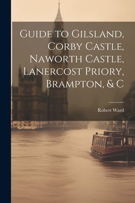 Guide to Gilsland, Corby Castle, Naworth Castle, Lanercost Priory, Brampton, & C by Ward, Robert