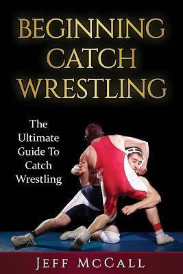 Catch Wrestling: The Ultimate Guide To Beginning Catch Wrestling by McCall, Jeff