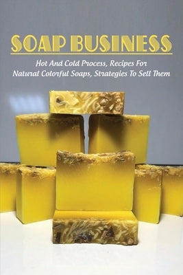 Soap Business: Hot And Cold Process, Recipes For Natural Colorful Soaps, Strategies To Sell Them: How To Sell Your Soap To Stores by Sima, Gerry