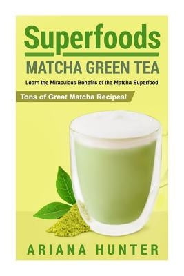 Superfoods: Matcha Green Tea, Learn the Miraculous Benefits of the Matcha Superfood and Tons of Great Matcha Recipes by Hunter, Ariana
