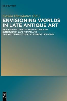 Envisioning Worlds in Late Antique Art: New Perspectives on Abstraction and Symbolism in Late-Roman and Early-Byzantine Visual Culture (C. 300-600) by Olovsdotter, Anna Cecilia