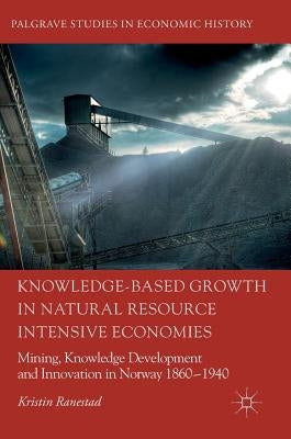 Knowledge-Based Growth in Natural Resource Intensive Economies: Mining, Knowledge Development and Innovation in Norway 1860-1940 by Ranestad, Kristin