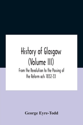 History Of Glasgow (Volume Iii); From The Revolution To The Passing Of The Reform Acts 1832-33 by Eyre-Todd, George