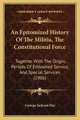 An Epitomized History Of The Militia, The Constitutional Force: Together With The Origin, Periods Of Embodied Service, And Special Services (1906) by Hay, George Jackson