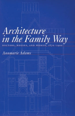 Architecture in the Family Way: Doctors, Houses, and Women, 1870-1900 Volume 4 by Adams, Annmarie