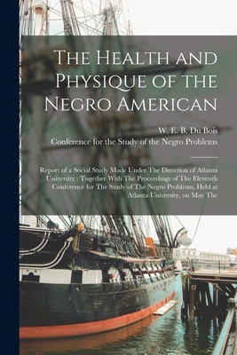 The Health and Physique of the Negro American: Report of a Social Study Made Under The Direction of Atlanta University: Together With The Proceedings by Du Bois, W. E. B. 1868-1963