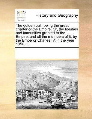 The Golden Bull; Being the Great Charter of the Empire. Or, the Liberties and Immunities Granted to the Empire, and All the Members of It, by the Empe by Multiple Contributors