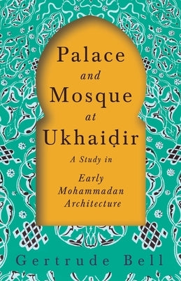 Palace and Mosque at Ukhaiḍir - A Study in Early Mohammadan Architecture by Bell, Gertrude