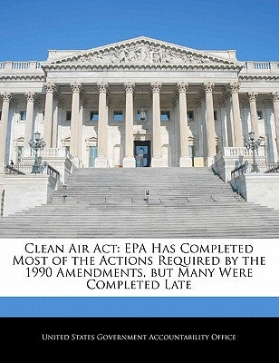 Clean Air ACT: EPA Has Completed Most of the Actions Required by the 1990 Amendments, But Many Were Completed Late by United States Government Accountability