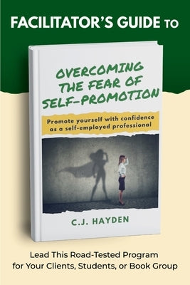 Facilitator's Guide to Overcoming the Fear of Self-Promotion: Lead this Road-Tested Program for Your Clients, Students, or Book Group by Hayden, C. J.