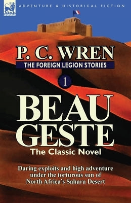 The Foreign Legion Stories 1: Beau Geste: Daring Exploits and High Adventure Under the Torturous Sun of North Africa's Sahara Desert by Wren, P. C.