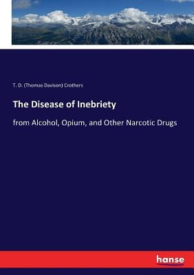 The Disease of Inebriety: from Alcohol, Opium, and Other Narcotic Drugs by Crothers, T. D. (Thomas Davison)