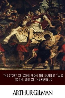 The Story of Rome from the Earliest Times to the End of the Republic by Gilman, Arthur
